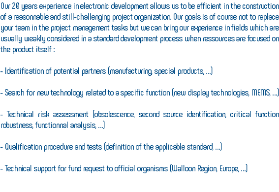 Our 20 years experience in electronic development allows us to be efficient in the construction of a reasonnable and still-challenging project organization. Our goals is of course not to replace your team in the project management tasks but we can bring our experience in fields which are usually weakly considered in a standard development process when ressources are focused on the product itself : - Identification of potential partners (manufacturing, special products, …) - Search for new technology related to a specific function (new display technologies, MEMS, …) - Technical risk assessment (obsolescence, second source identification, critical function robustness, functionnal analysis, …) - Qualification procedure and tests (definition of the applicable standard, …) - Technical support for fund request to official organisms (Walloon Region, Europe, …) 