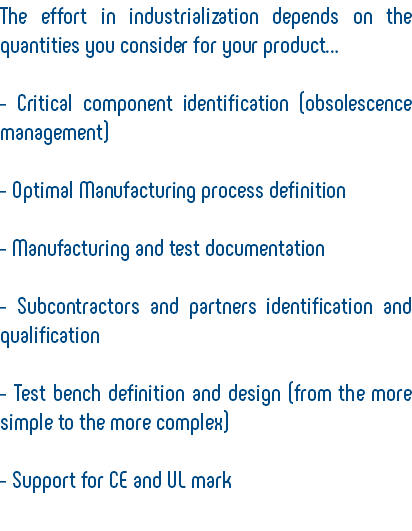 The effort in industrialization depends on the quantities you consider for your product… - Critical component identification (obsolescence management) - Optimal Manufacturing process definition - Manufacturing and test documentation - Subcontractors and partners identification and qualification - Test bench definition and design (from the more simple to the more complex) - Support for CE and UL mark 