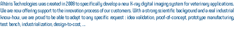 Altéris Technologies was created in 2008 to specifically develop a new X-ray digital imaging system for veterinary applications. We are now offering support to the innovation process of our customers. With a strong scientific background and a real industrial know-how, we are proud to be able to adapt to any specific request : idea validation, proof-of-concept, prototype manufacturing, test bench, industrialization, design-to-cost, … 