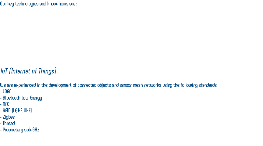 Our key technologies and know-hows are : IoT (Internet of Things) We are experienced in the development of connected objects and sensor mesh networks using the following standards - LORA - Bluetooth Low Energy - NFC - RFID (LF, HF, UHF) - ZigBee - Thread - Proprietary sub-GHz 