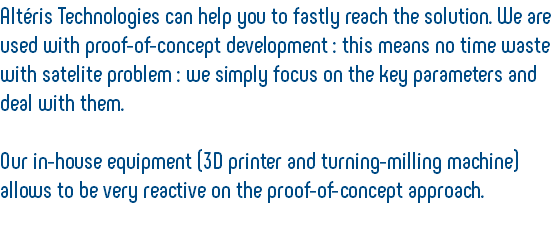 Altéris Technologies can help you to fastly reach the solution. We are used with proof-of-concept development : this means no time waste with satelite problem : we simply focus on the key parameters and deal with them. Our in-house equipment (3D printer and turning-milling machine) allows to be very reactive on the proof-of-concept approach. 