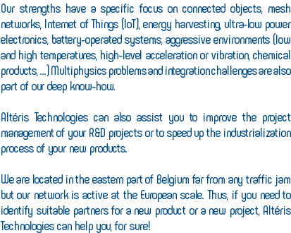 Our strengths have a specific focus on connected objects, mesh networks, Internet of Things (IoT), energy harvesting, ultra-low power electronics, battery-operated systems, aggressive environments (low and high temperatures, high-level acceleration or vibration, chemical products, ...) Multiphysics problems and integration challenges are also part of our deep know-how. Altéris Technologies can also assist you to improve the project management of your R&D projects or to speed up the industrialization process of your new products. We are located in the eastern part of Belgium far from any traffic jam but our network is active at the European scale. Thus, if you need to identify suitable partners for a new product or a new project, Altéris Technologies can help you, for sure!