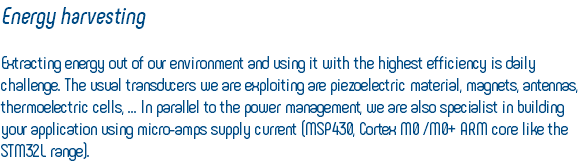 Energy harvesting Extracting energy out of our environment and using it with the highest efficiency is daily challenge. The usual transducers we are exploiting are piezoelectric material, magnets, antennas, thermoelectric cells, ... In parallel to the power management, we are also specialist in building your application using micro-amps supply current (MSP430, Cortex M0 /M0+ ARM core like the STM32L range).