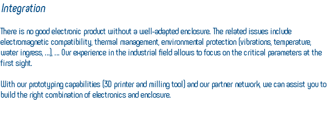 Integration There is no good electronic product without a well-adapted enclosure. The related issues include electromagnetic compatibility, thermal management, environmental protection (vibrations, temperature, water ingress, …), … Our experience in the industrial field allows to focus on the critical parameters at the first sight. With our prototyping capabilities (3D printer and milling tool) and our partner network, we can assist you to build the right combination of electronics and enclosure. 
