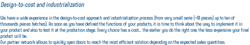 Design-to-cost and industrialization We have a wide experience in the design-to-cost approach and industrialization process (from very small serie (<10 pieces) up to ten of thousands pieces batches). As soon as you have defined the functions of your products, it is time to think about the way to implement it in your product and also to test it at the production stage. Every choice has a cost... the earlier you do the right one, the less expensive your final product will be. Our partner network allows to quickly open doors to reach the most efficient solution depending on the expected sales quantities.